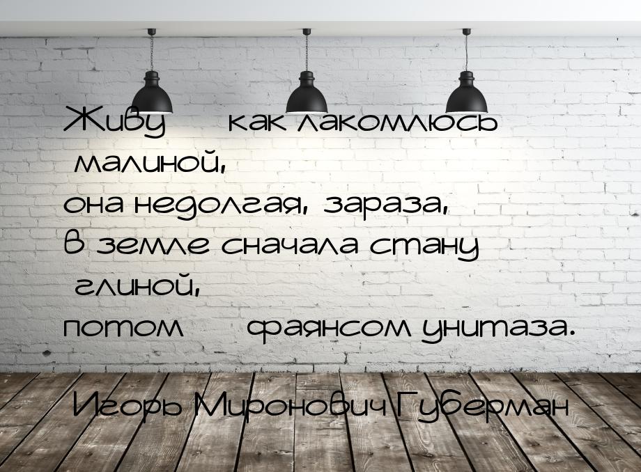 Живу — как лакомлюсь малиной, она недолгая, зараза, в земле сначала стану глиной, потом — 