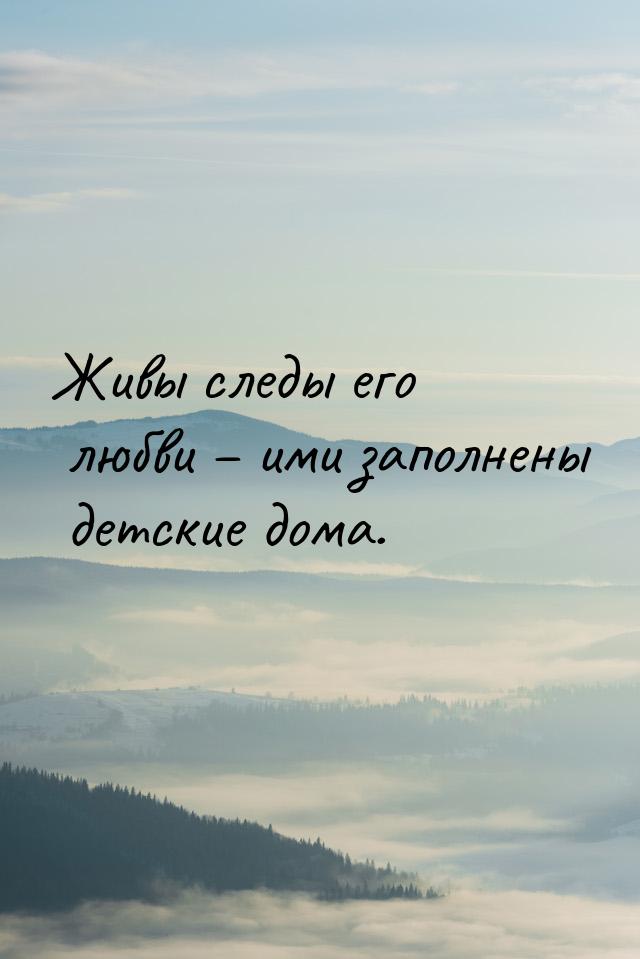 Живы следы его любви – ими заполнены детские дома.