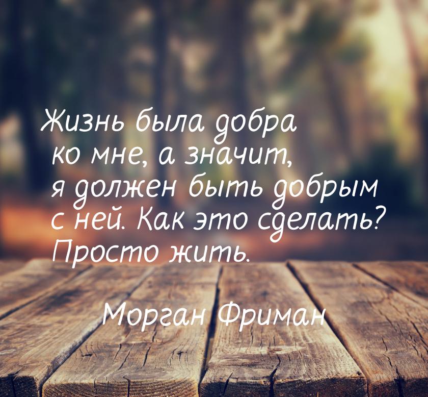 Жизнь была добра ко мне, а значит, я должен быть добрым с ней. Как это сделать? Просто жит