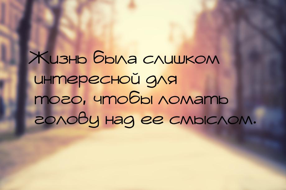 Жизнь была слишком интересной для того, чтобы ломать голову над ее смыслом.