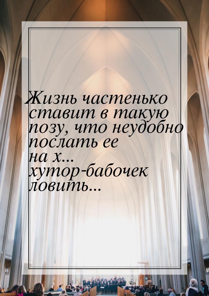 Жизнь частенько ставит в такую позу, что неудобно послать ее на х... хутор-бабочек ловить.