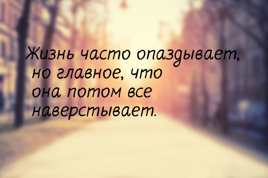 Жизнь часто опаздывает, но главное, что она потом все наверстывает.