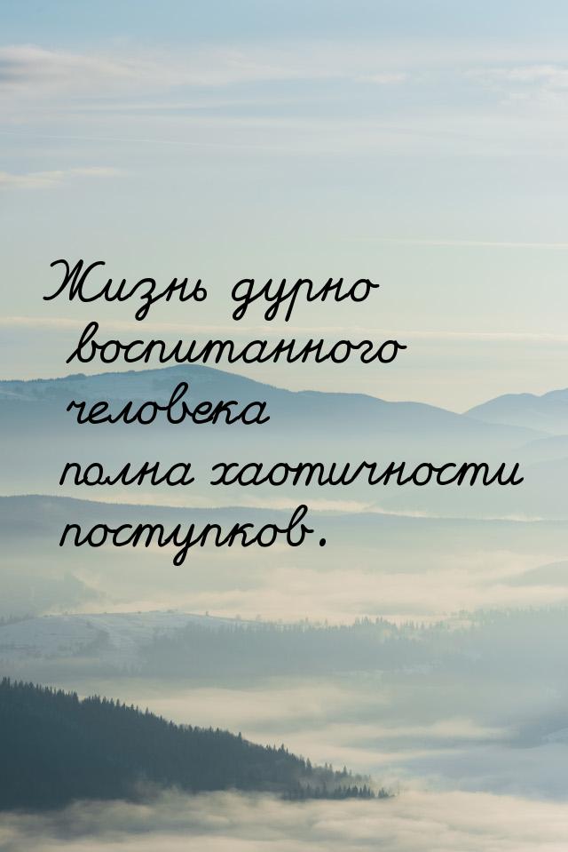 Жизнь дурно воспитанного человека полна хаотичности поступков.