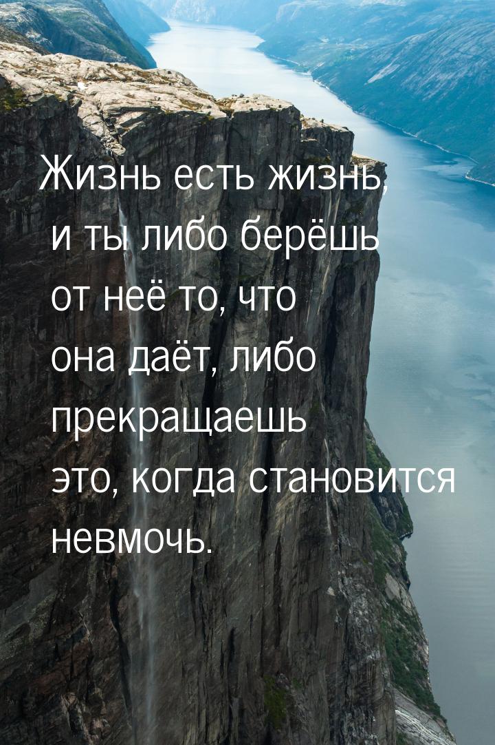 Жизнь есть жизнь, и ты либо берёшь от неё то, что она даёт, либо прекращаешь это, когда ст