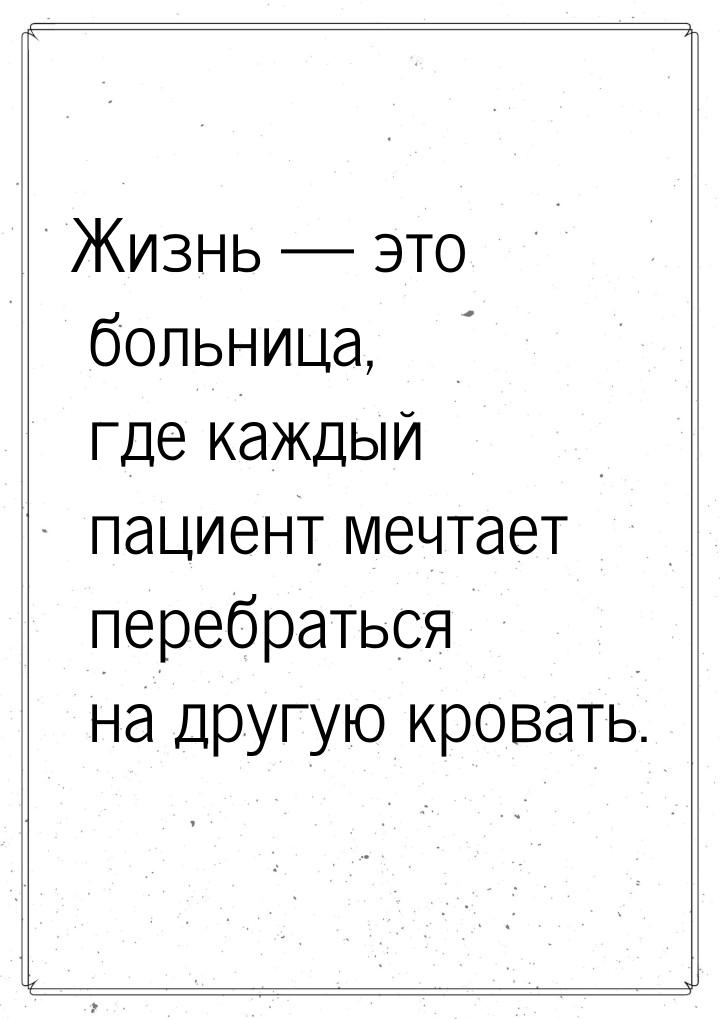 Жизнь  это больница, где каждый пациент мечтает перебраться на другую кровать.