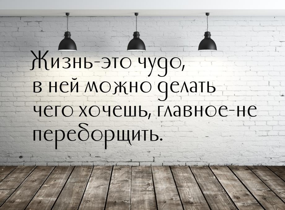 Жизнь-это чудо, в ней можно делать чего хочешь, главное-не переборщить.