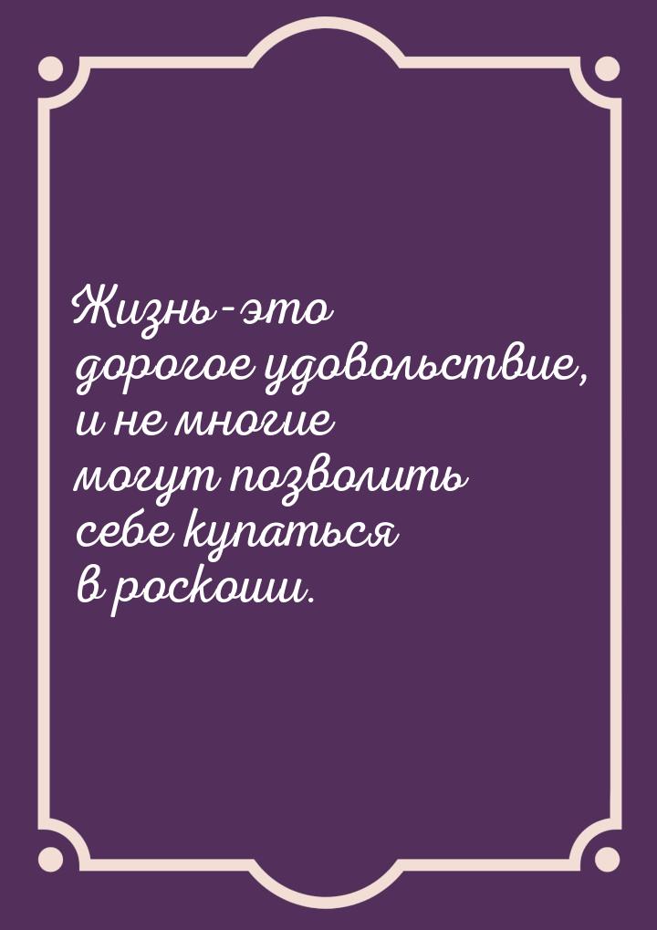 Жизнь-это дорогое удовольствие, и не многие могут позволить себе купаться в роскоши.