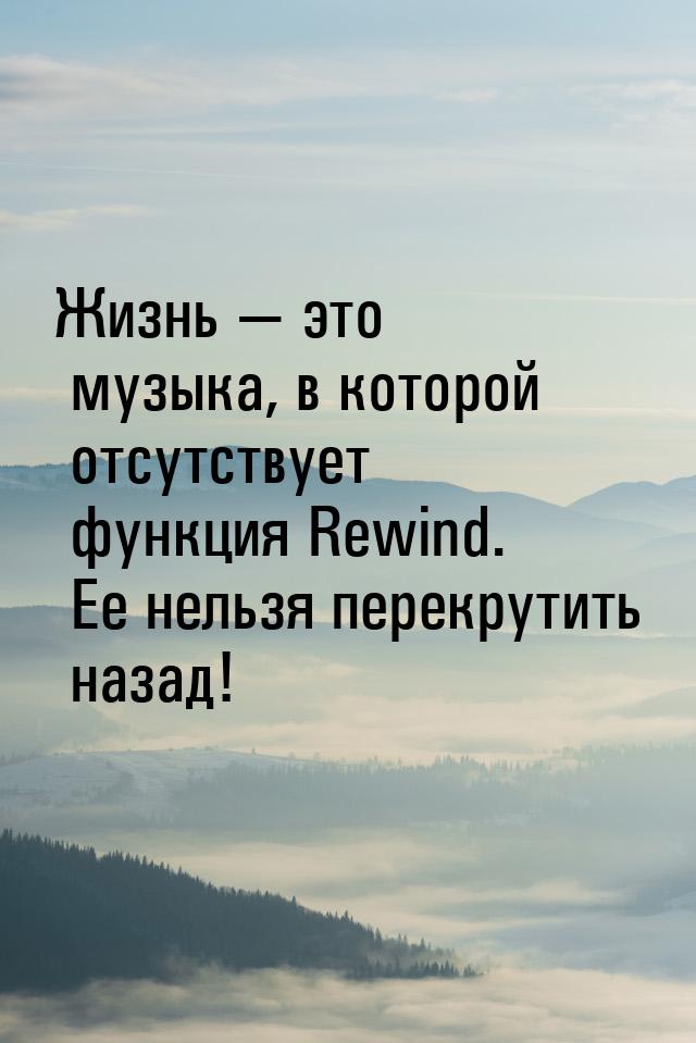 Жизнь  это музыка, в которой отсутствует функция Rewind. Ее нельзя перекрутить наза