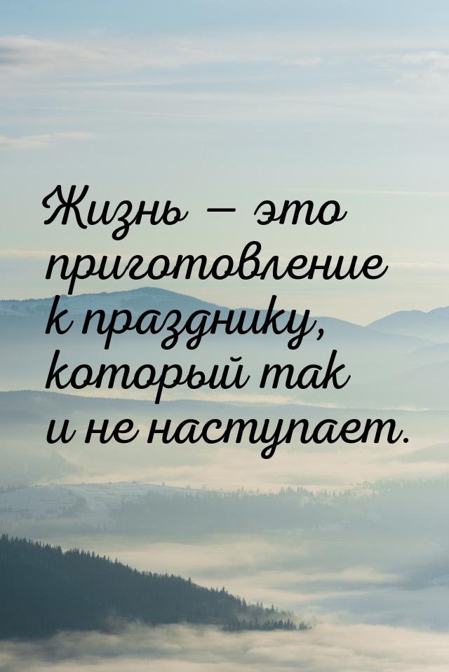 Жизнь  это приготовление к празднику, который так и не наступает.