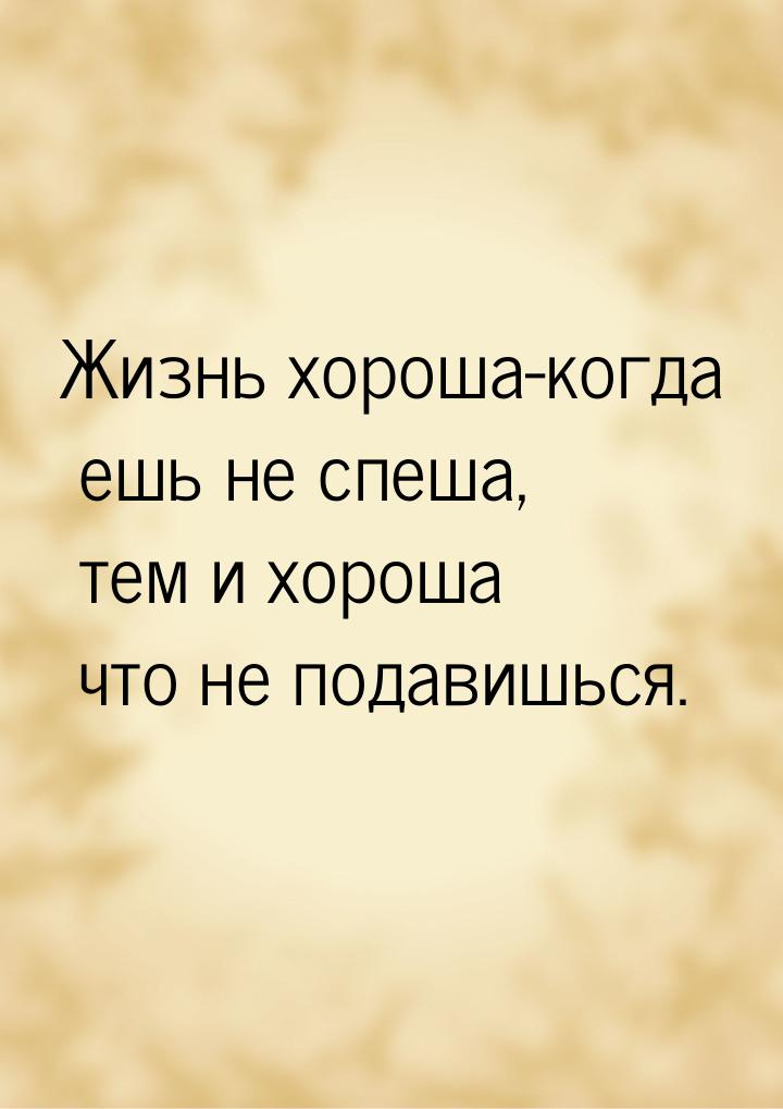 Жизнь хороша-когда ешь не спеша, тем и хороша что не подавишься.