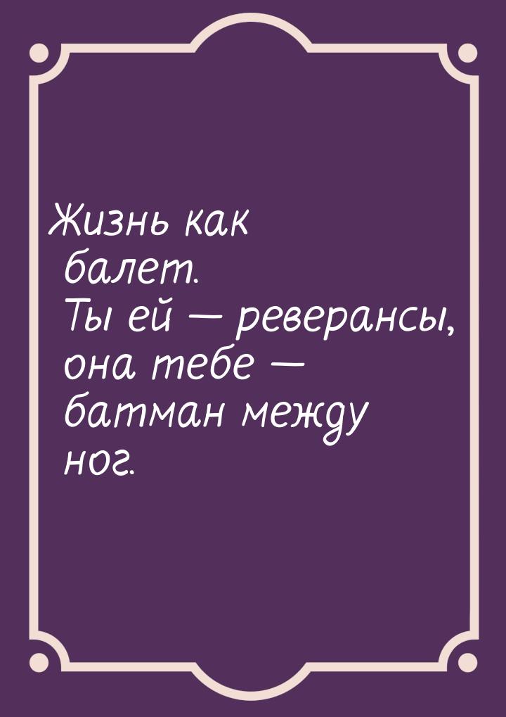 Жизнь как балет. Ты ей  реверансы, она тебе  батман между ног.