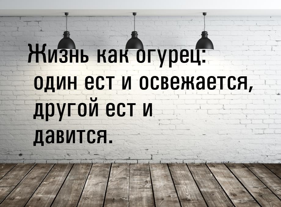 Жизнь как огурец: один ест и освежается, другой ест и давится.