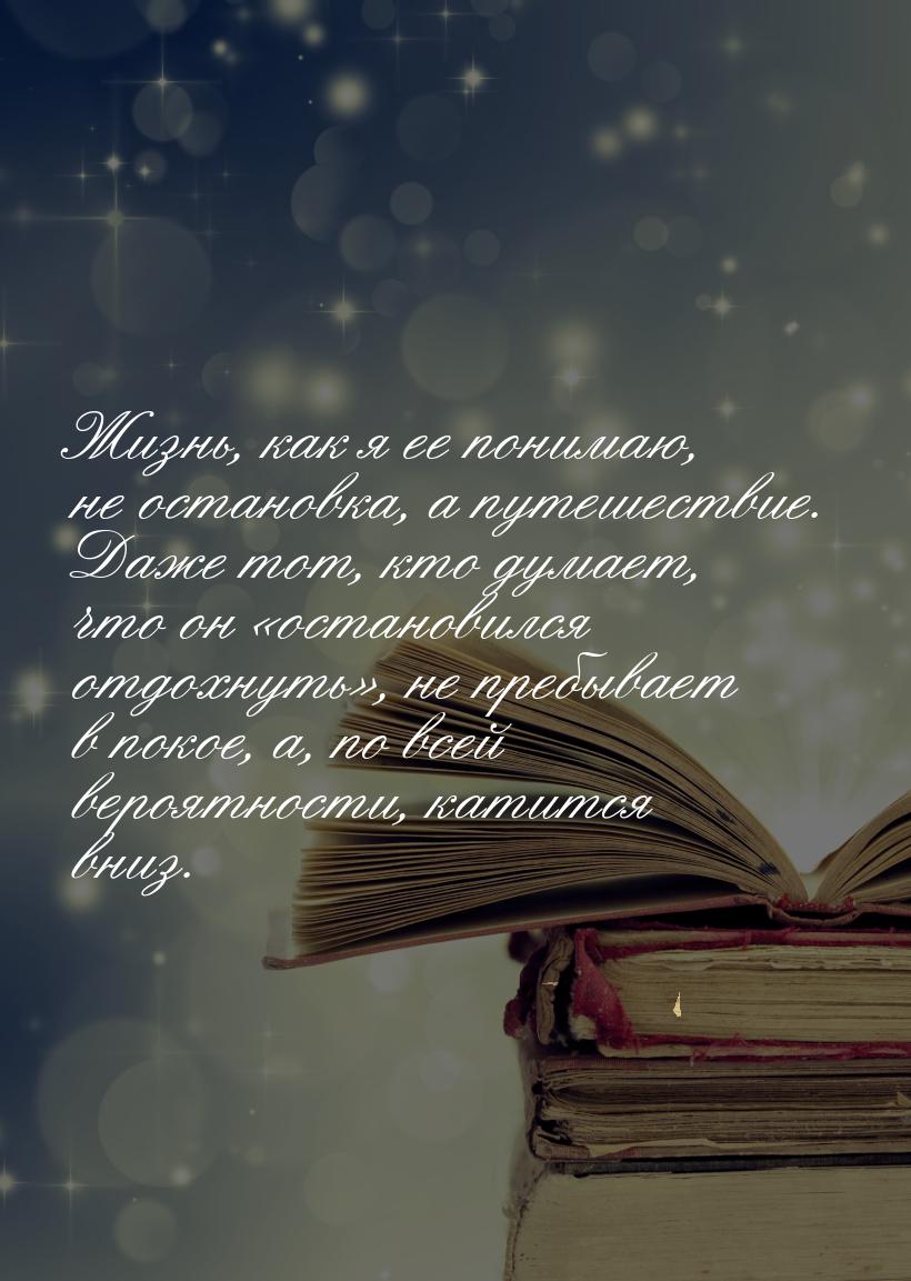 Жизнь, как я ее понимаю, не остановка, а путешествие. Даже тот, кто думает, что он «остано