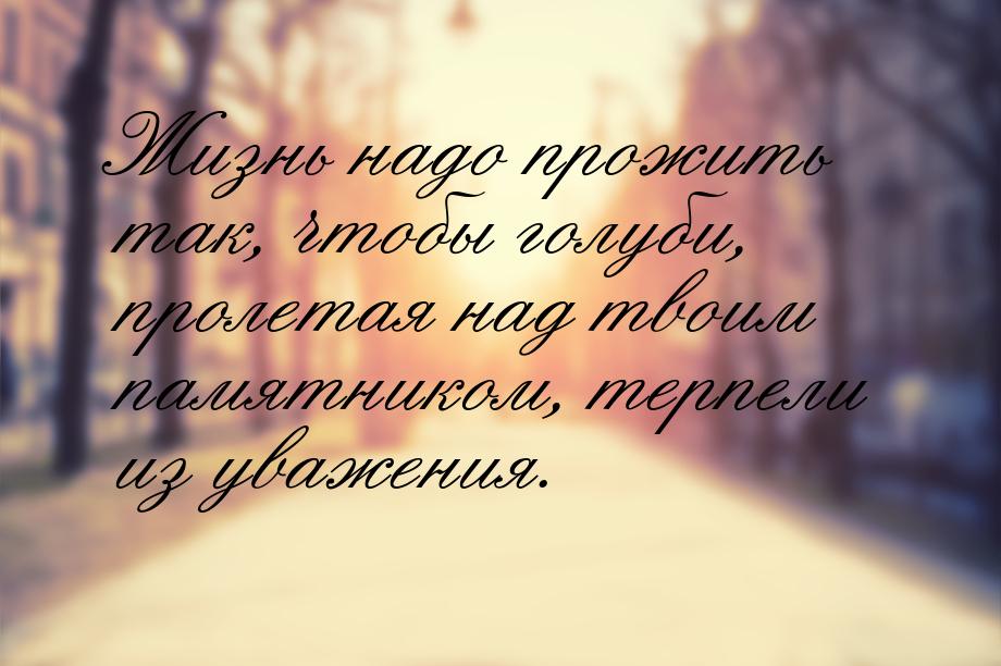 Жизнь надо прожить так, чтобы голуби, пролетая над твоим памятником, терпели из уважения.