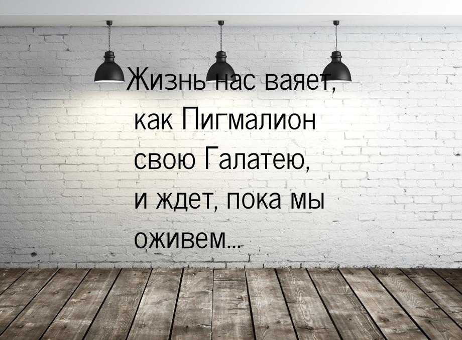 Жизнь нас ваяет, как Пигмалион свою Галатею, и ждет, пока мы оживем...