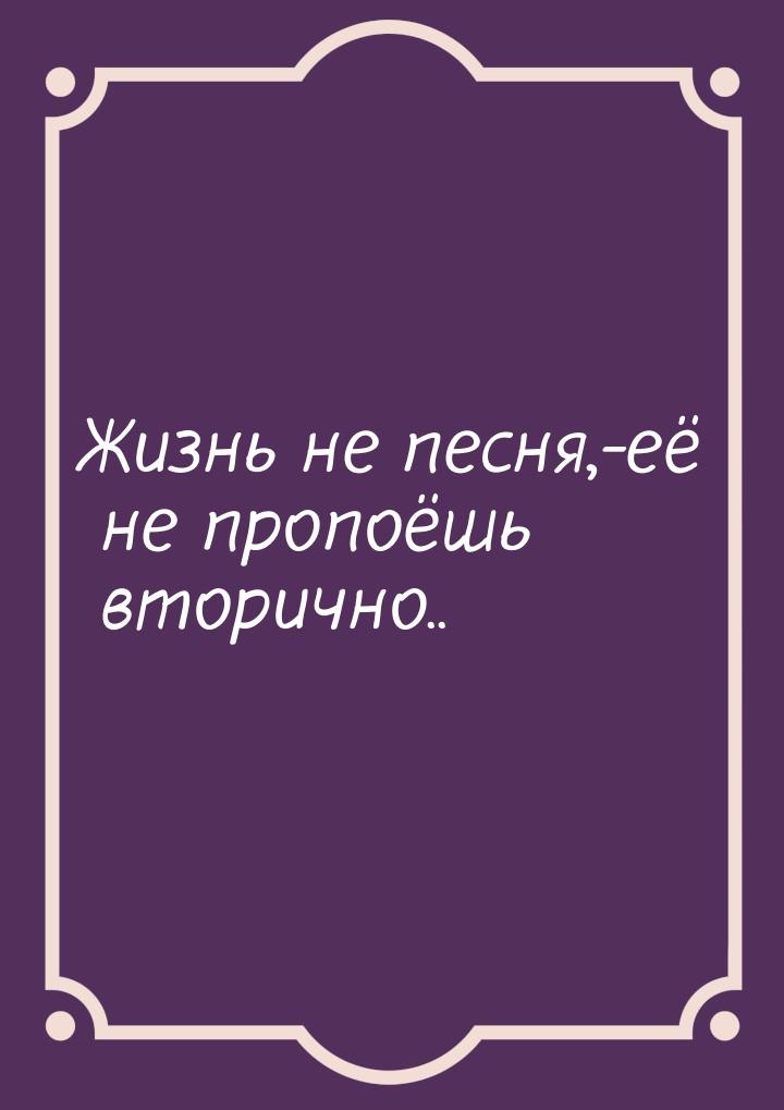 Жизнь не песня,-её не пропоёшь вторично..