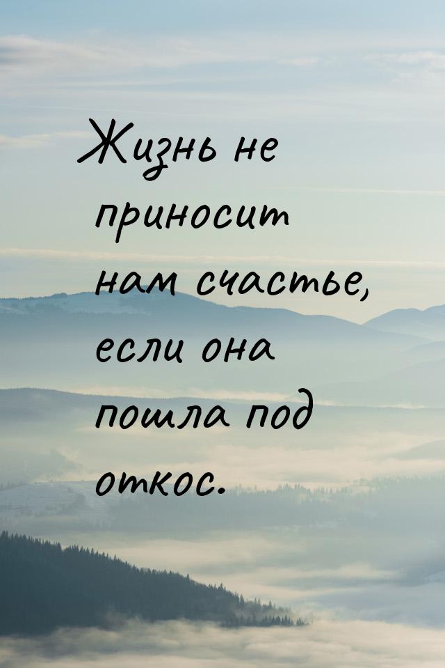 Жизнь не приносит нам счастье, если она пошла под откос.