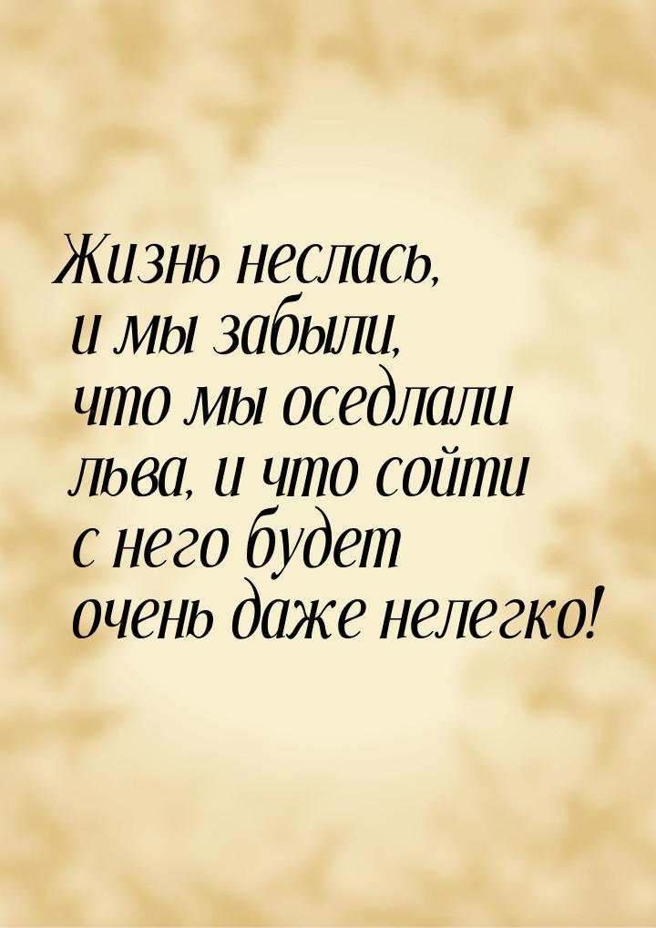 Жизнь неслась, и мы забыли, что мы оседлали льва, и что сойти с него будет очень даже неле