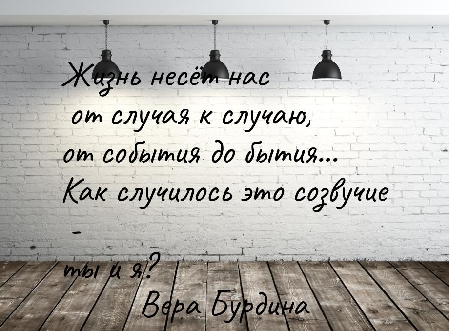 Жизнь несёт нас от случая к случаю, от события до бытия... Как случилось это созвучие - ты