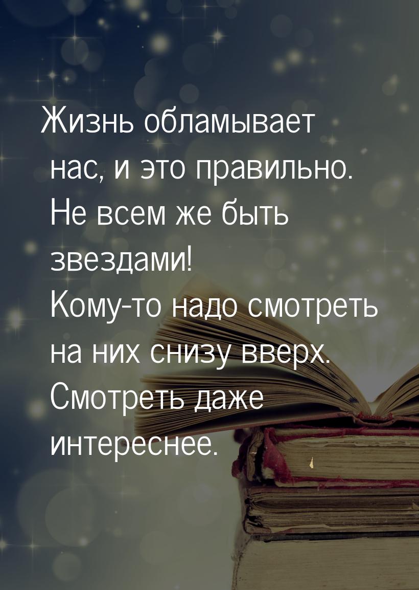 Жизнь обламывает нас, и это правильно. Не всем же быть звездами! Кому-то надо смотреть на 