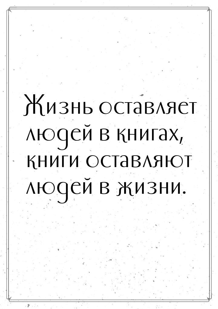 Жизнь оставляет людей в книгах, книги оставляют людей в жизни.