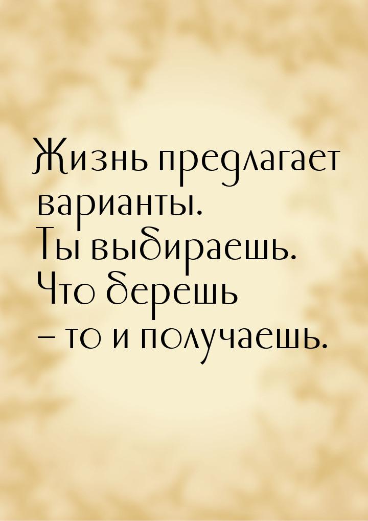 Жизнь предлагает варианты. Ты выбираешь. Что берешь – то и получаешь.