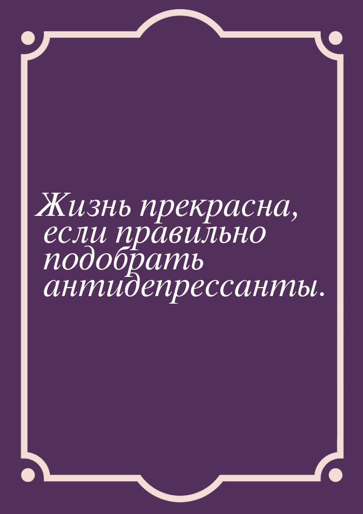 Жизнь прекрасна, если правильно подобрать антидепрессанты.