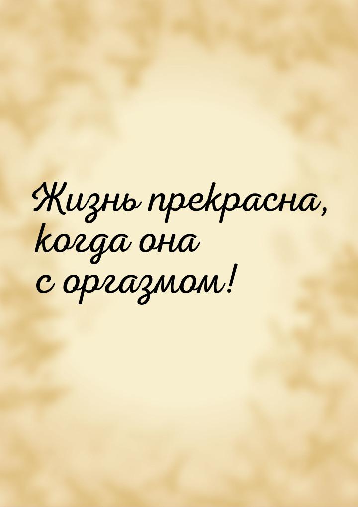 Жизнь прекрасна, когда она с оргазмом!