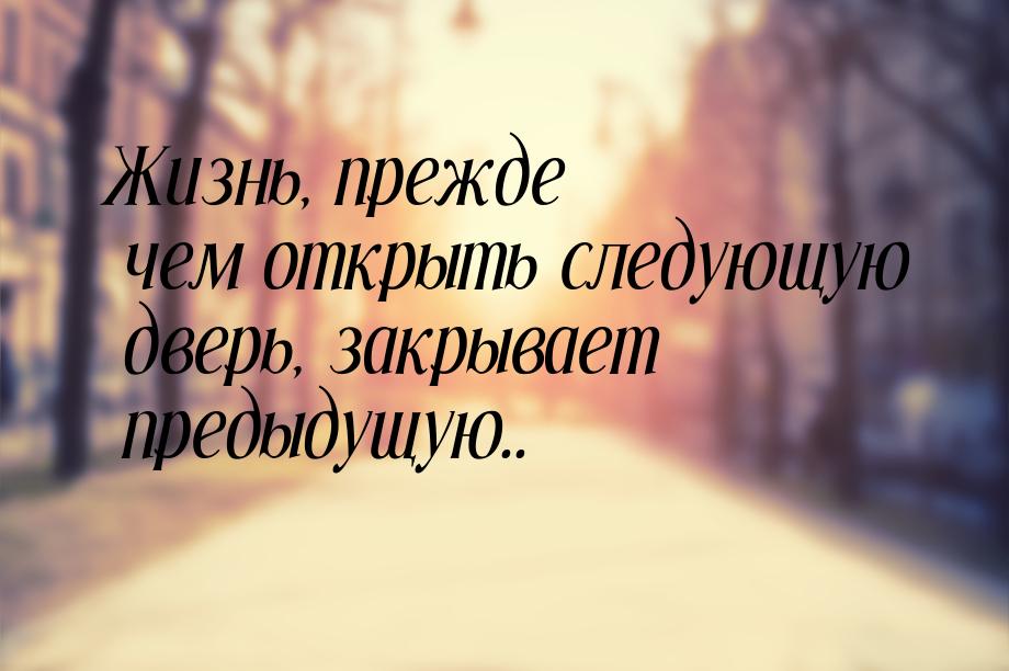 Жизнь, прежде чем открыть следующую дверь, закрывает предыдущую..