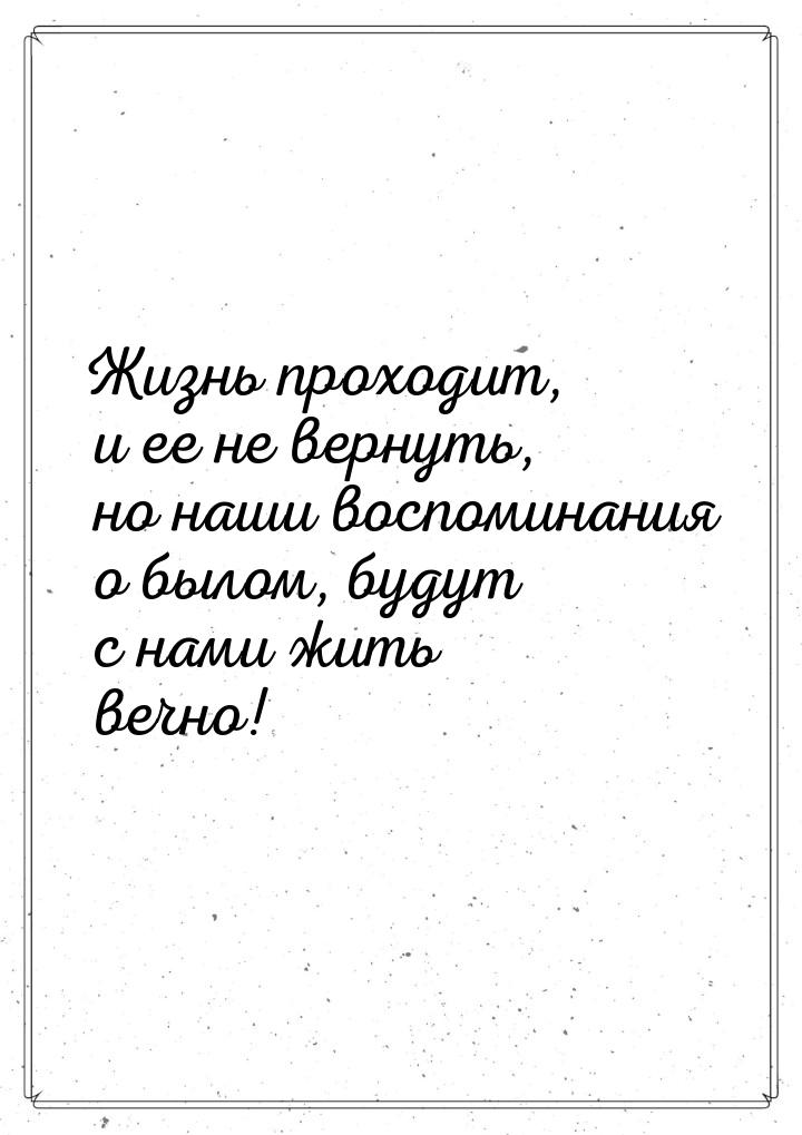 Жизнь проходит, и ее не вернуть, но наши воспоминания о былом, будут с нами жить вечно!