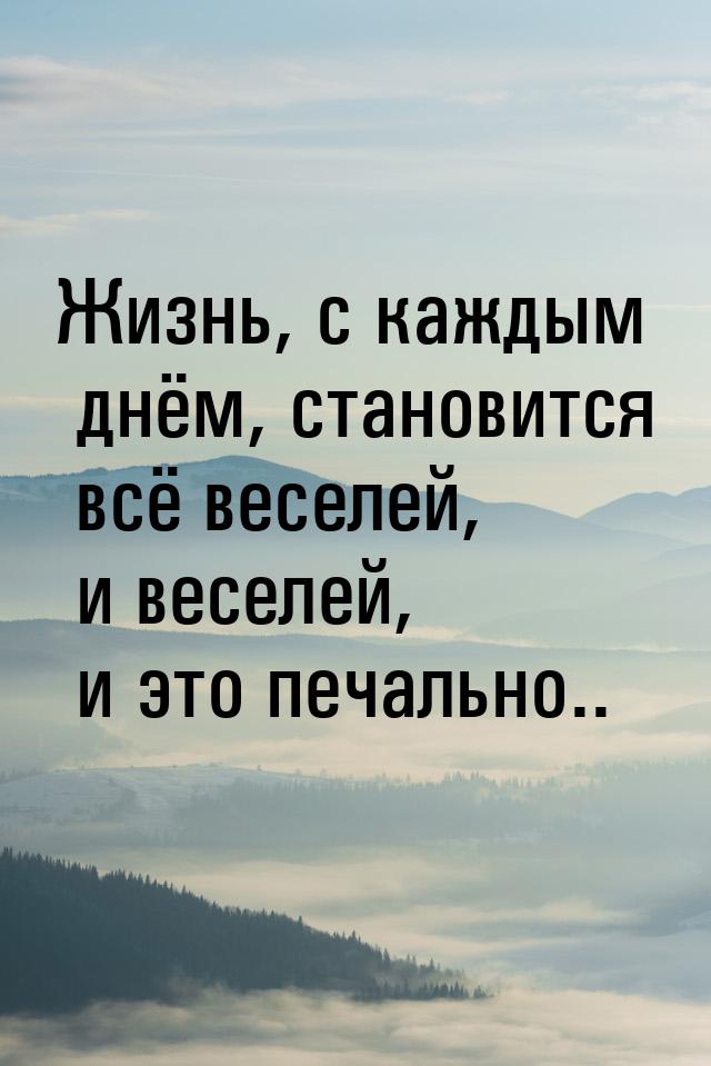 Жизнь, с каждым днём, становится всё веселей, и веселей, и это печально..