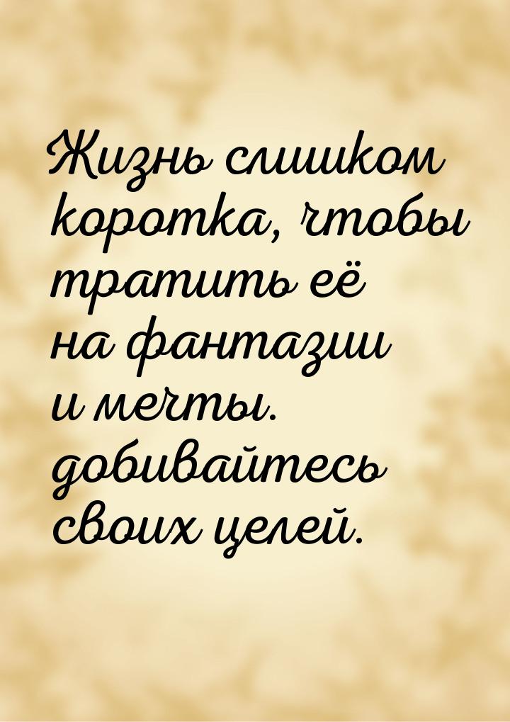 Жизнь слишком коротка, чтобы тратить её на фантазии и мечты. добивайтесь своих целей.