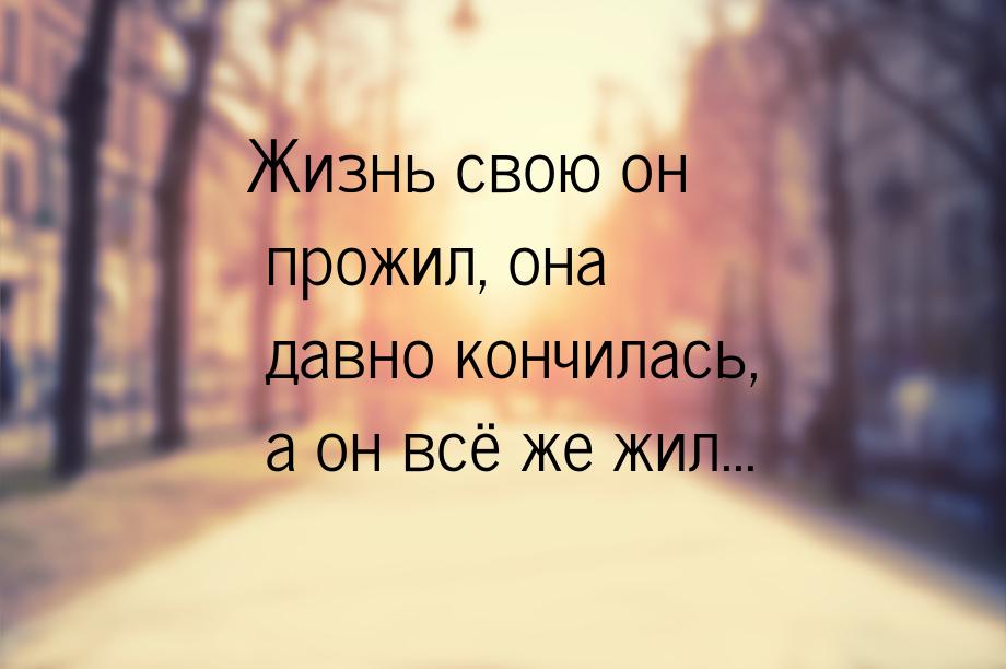 Жизнь свою он прожил, она давно кончилась, а он всё же жил...