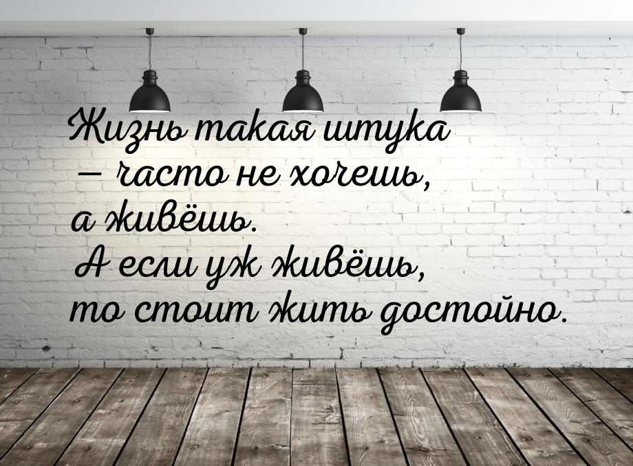 Жизнь такая штука  часто не хочешь, а живёшь. А если уж живёшь, то стоит жить досто