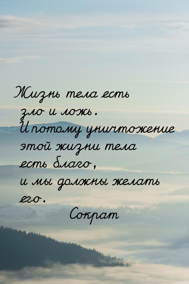 Жизнь тела есть зло и ложь. И потому уничтожение этой жизни тела есть благо, и мы должны ж