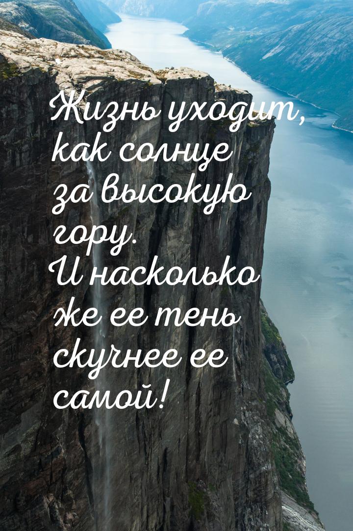 Жизнь уходит, как солнце за высокую гору. И насколько же ее тень скучнее ее самой!