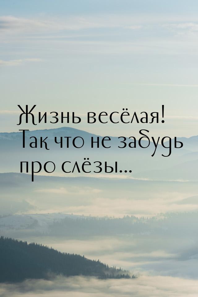 Жизнь весёлая! Так что не забудь про слёзы...