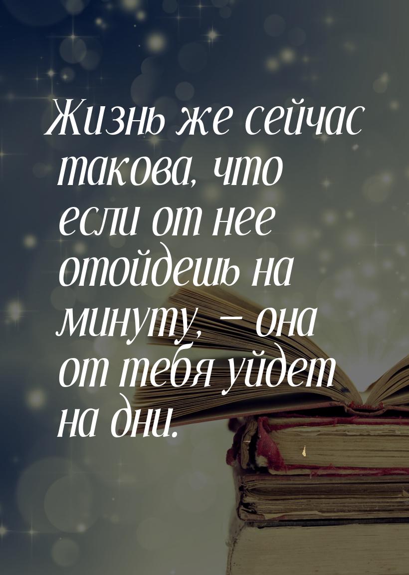 Жизнь же сейчас такова, что если от нее отойдешь на минуту,  она от тебя уйдет на д