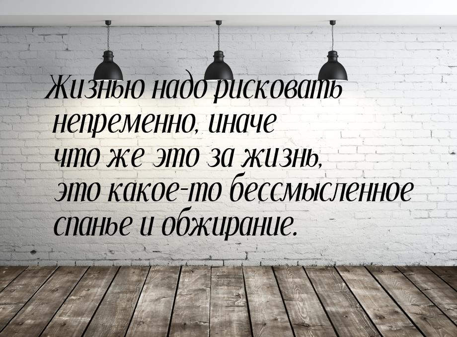 Жизнью надо рисковать непременно, иначе что же это за жизнь, это какое-то бессмысленное сп