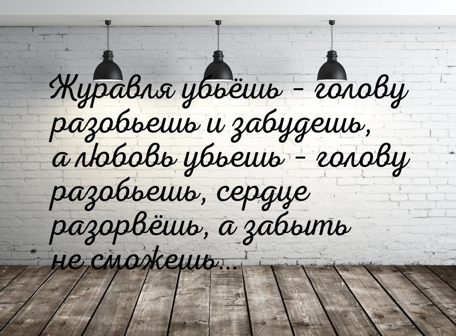 Журавля убьёшь – голову разобьешь и забудешь, а любовь убьешь – голову разобьешь, сердце р