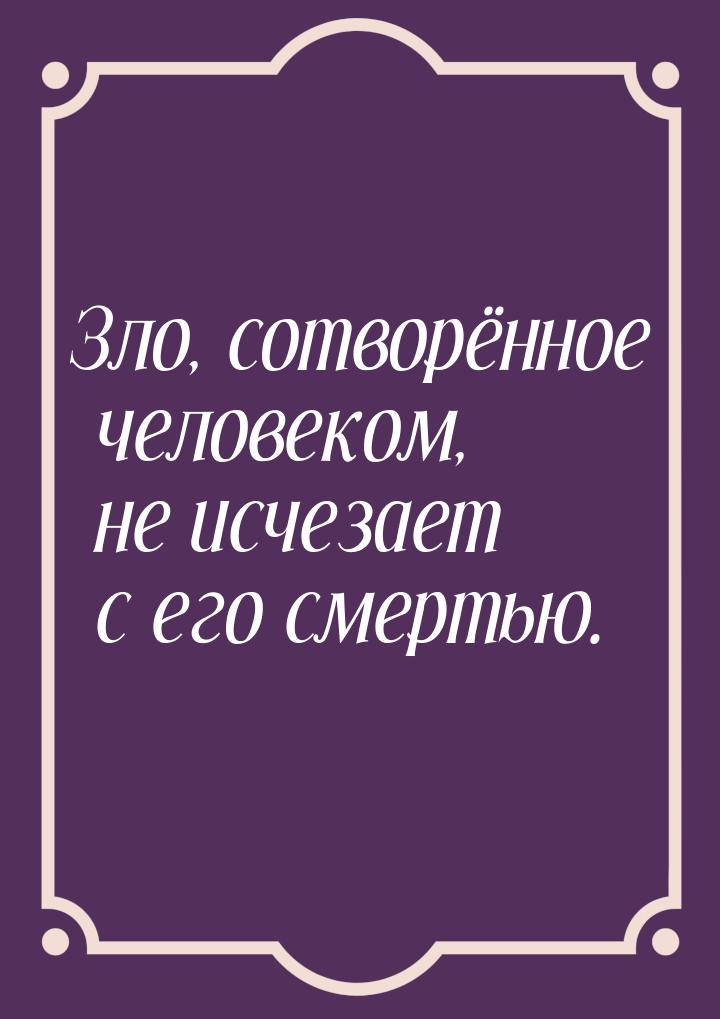 Зло, сотворённое человеком, не исчезает с его смертью.