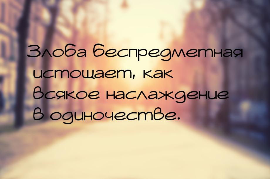 Злоба беспредметная истощает, как всякое наслаждение в одиночестве.