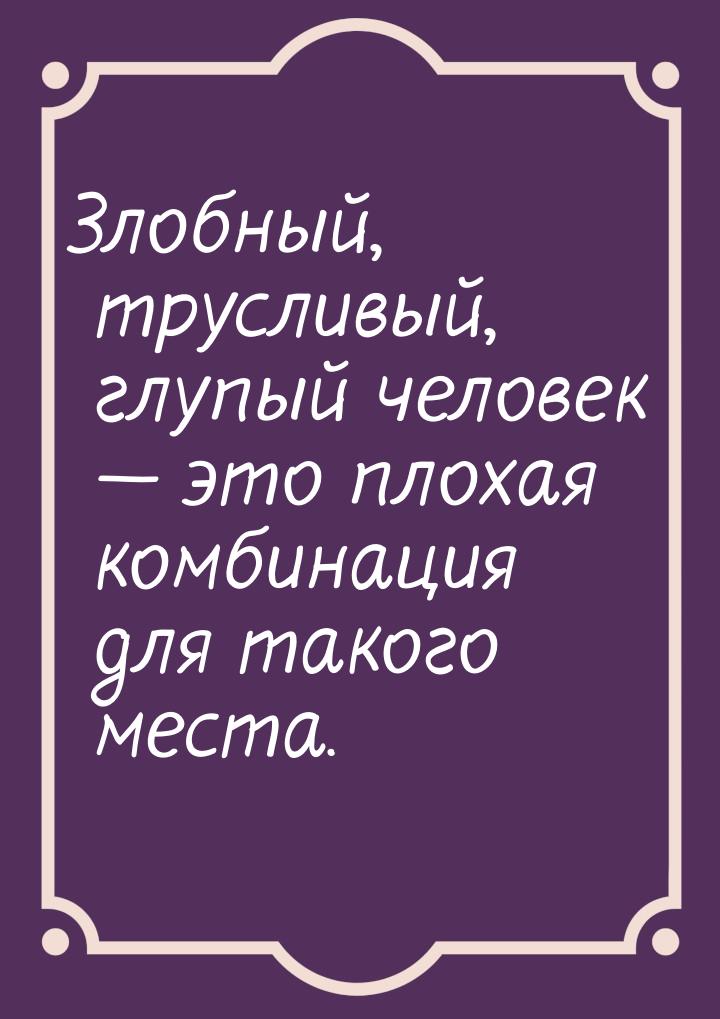 Злобный, трусливый, глупый человек — это плохая комбинация для такого места.