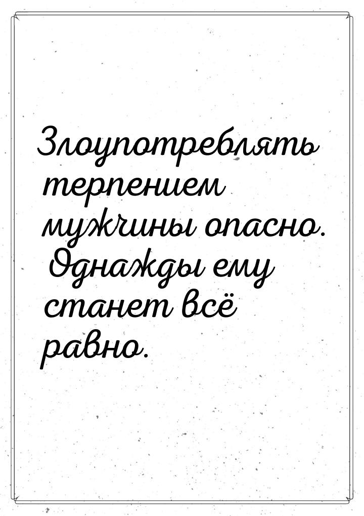 Злоупотреблять терпением мужчины опасно. Однажды ему станет всё равно.