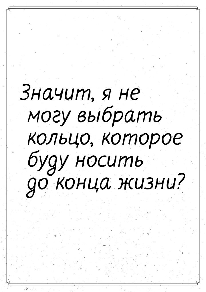 Значит, я не могу выбрать кольцо, которое буду носить до конца жизни?