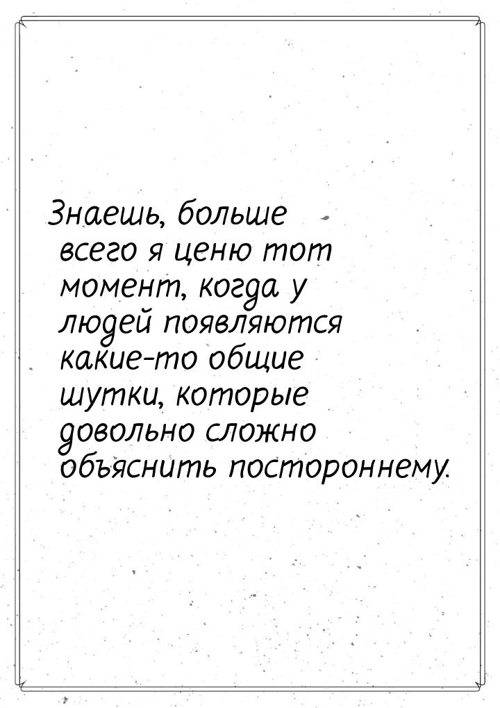 Знаешь, больше всего я ценю тот момент, когда у людей появляются какие-то общие шутки, кот