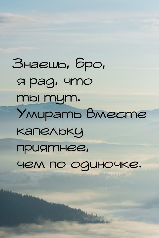 Знаешь, бро, я рад, что ты тут. Умирать вместе капельку приятнее, чем по одиночке.