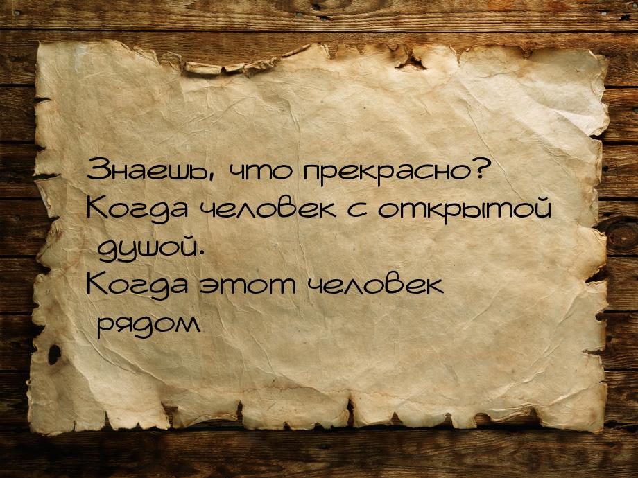 Знаешь, что прекрасно? Когда человек с открытой душой. Когда этот человек рядом