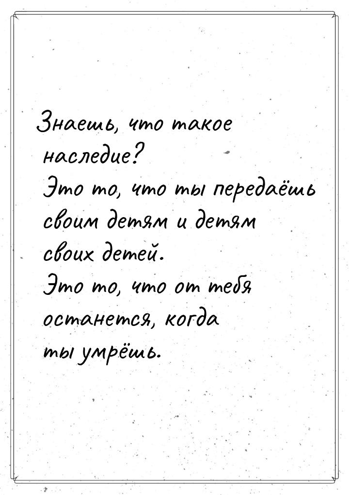 Знаешь, что такое наследие? Это то, что ты передаёшь своим детям и детям своих детей. Это 