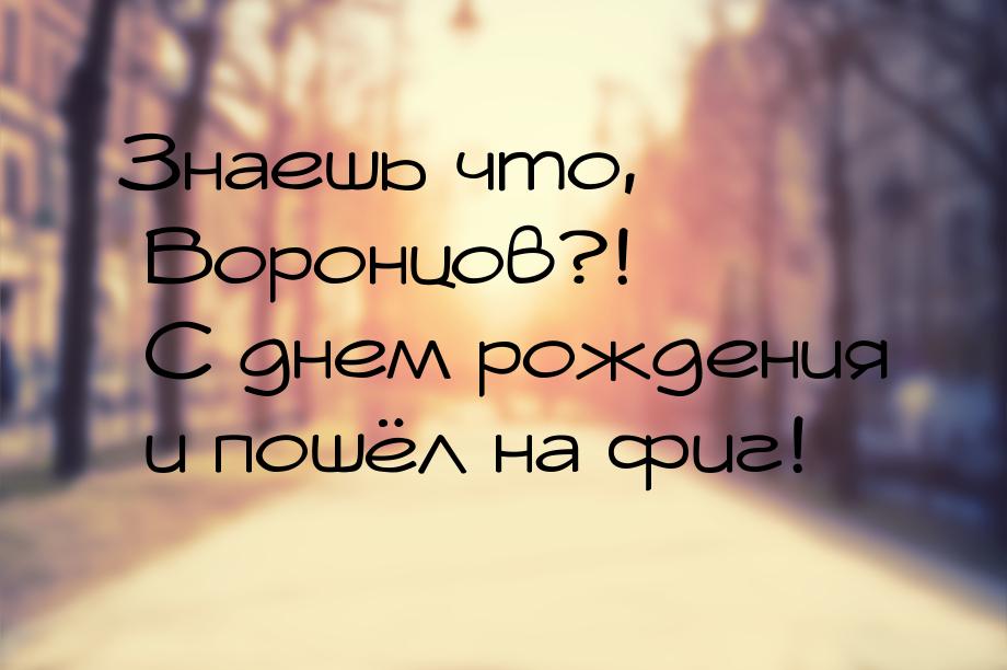 Знаешь что, Воронцов?! С днем рождения и пошёл на фиг!